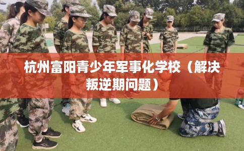 杭州富阳青少年军事化学校（解决叛逆期问题）