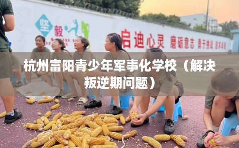 杭州富阳青少年军事化学校（解决叛逆期问题）