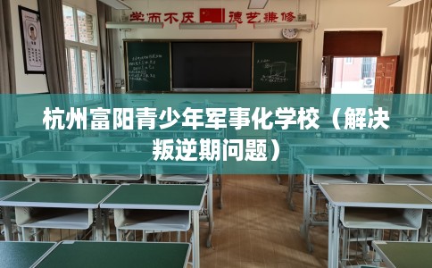 杭州富阳青少年军事化学校（解决叛逆期问题）