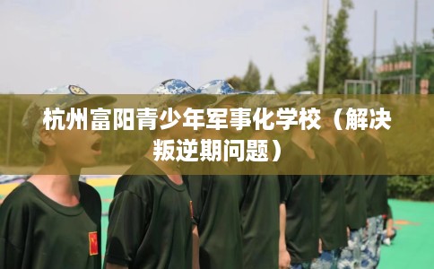 杭州富阳青少年军事化学校（解决叛逆期问题）