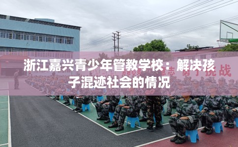 浙江嘉兴青少年管教学校：解决孩子混迹社会的情况
