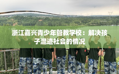 浙江嘉兴青少年管教学校：解决孩子混迹社会的情况