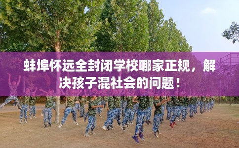 蚌埠怀远全封闭学校哪家正规，解决孩子混社会的问题！