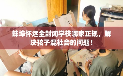 蚌埠怀远全封闭学校哪家正规，解决孩子混社会的问题！