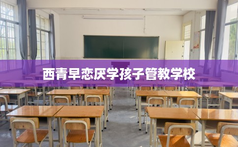 西青早恋厌学孩子管教学校