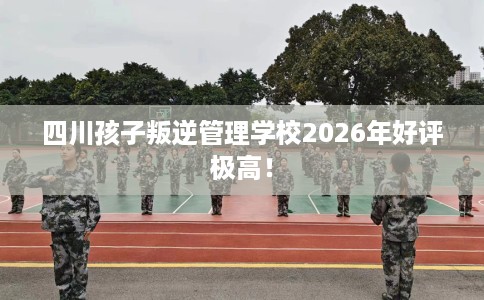 四川孩子叛逆管理学校2026年好评极高！