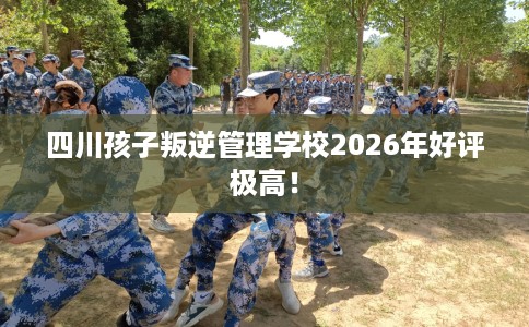 四川孩子叛逆管理学校2026年好评极高！