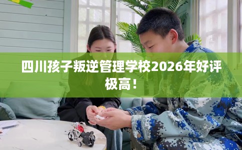 四川孩子叛逆管理学校2026年好评极高！