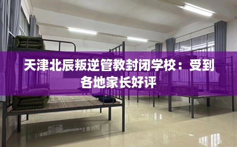 天津北辰叛逆管教封闭学校：受到各地家长好评