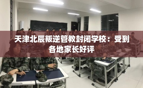 天津北辰叛逆管教封闭学校：受到各地家长好评