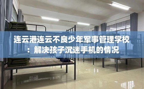 连云港连云不良少年军事管理学校：解决孩子沉迷手机的情况