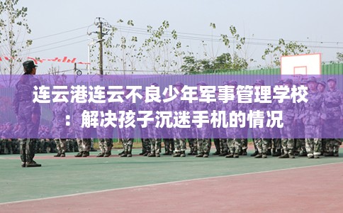 连云港连云不良少年军事管理学校：解决孩子沉迷手机的情况
