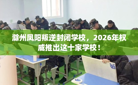 滁州凤阳叛逆封闭学校，2026年权威推出这十家学校！