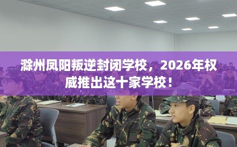 滁州凤阳叛逆封闭学校，2026年权威推出这十家学校！