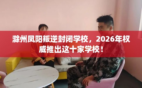 滁州凤阳叛逆封闭学校，2026年权威推出这十家学校！