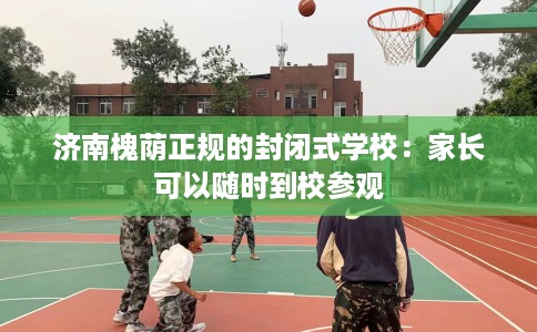 济南槐荫正规的封闭式学校：家长可以随时到校参观