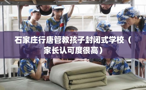 石家庄行唐管教孩子封闭式学校（家长认可度很高）