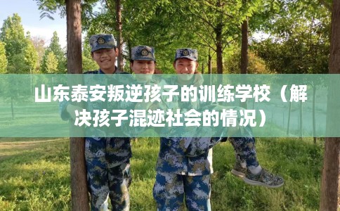 山东泰安叛逆孩子的训练学校（解决孩子混迹社会的情况）