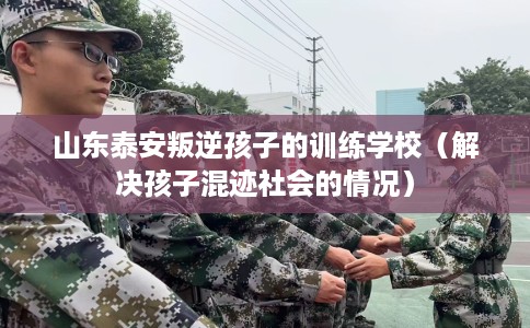 山东泰安叛逆孩子的训练学校（解决孩子混迹社会的情况）
