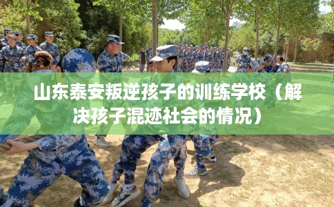 山东泰安叛逆孩子的训练学校（解决孩子混迹社会的情况）