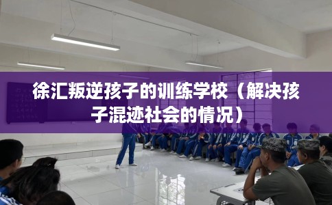 徐汇叛逆孩子的训练学校（解决孩子混迹社会的情况）