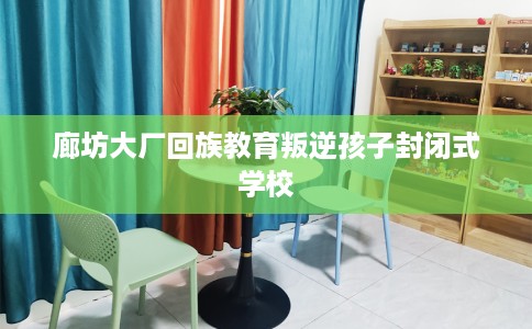 廊坊大厂回族教育叛逆孩子封闭式学校