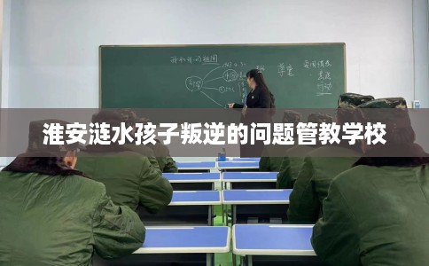 淮安涟水孩子叛逆的问题管教学校