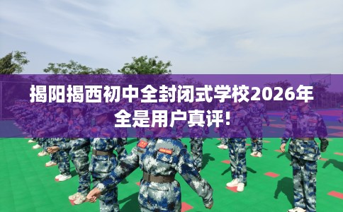 揭阳揭西初中全封闭式学校2026年全是用户真评!