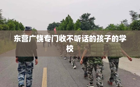 东营广饶专门收不听话的孩子的学校