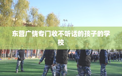 东营广饶专门收不听话的孩子的学校