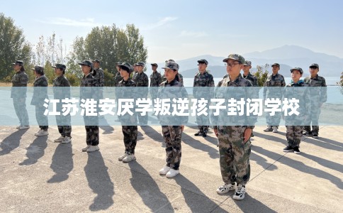 江苏淮安厌学叛逆孩子封闭学校