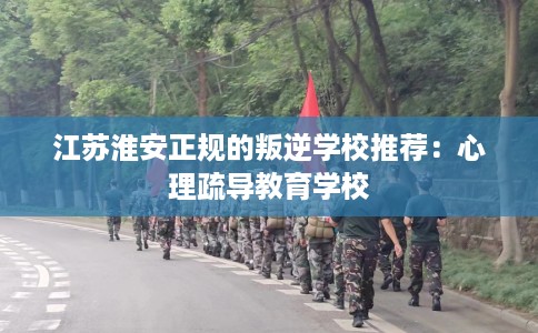 江苏淮安正规的叛逆学校推荐：心理疏导教育学校