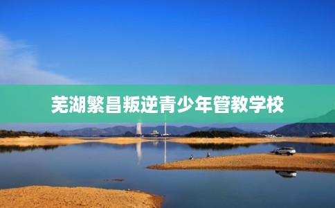 芜湖繁昌叛逆青少年管教学校