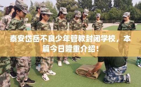 泰安岱岳不良少年管教封闭学校，本篇今日隆重介绍！