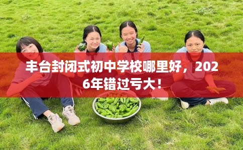丰台封闭式初中学校哪里好，2026年错过亏大！