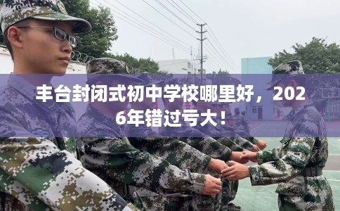 丰台封闭式初中学校哪里好，2026年错过亏大！