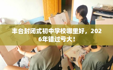 丰台封闭式初中学校哪里好，2026年错过亏大！