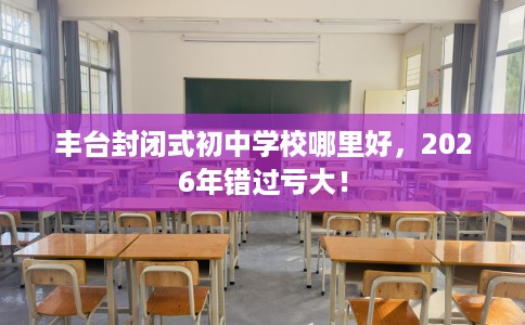 丰台封闭式初中学校哪里好，2026年错过亏大！
