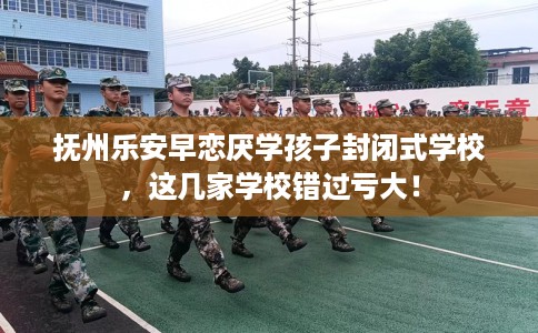 抚州乐安早恋厌学孩子封闭式学校，这几家学校错过亏大！