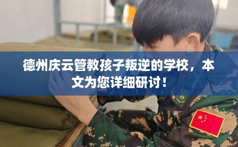 德州庆云管教孩子叛逆的学校，本文为您详细研讨！