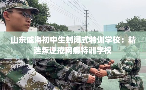 山东威海初中生封闭式特训学校：精选叛逆戒网瘾特训学校
