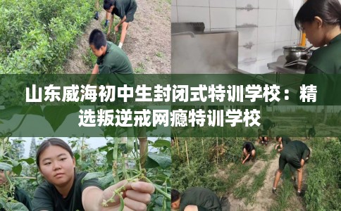 山东威海初中生封闭式特训学校：精选叛逆戒网瘾特训学校