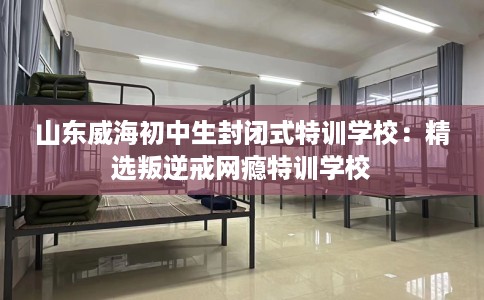山东威海初中生封闭式特训学校：精选叛逆戒网瘾特训学校