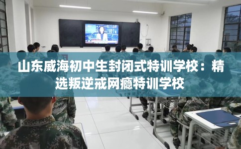 山东威海初中生封闭式特训学校：精选叛逆戒网瘾特训学校