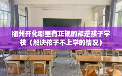 衢州开化哪里有正规的叛逆孩子学校（解决孩子不上学的情况）