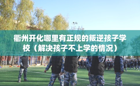 衢州开化哪里有正规的叛逆孩子学校（解决孩子不上学的情况）