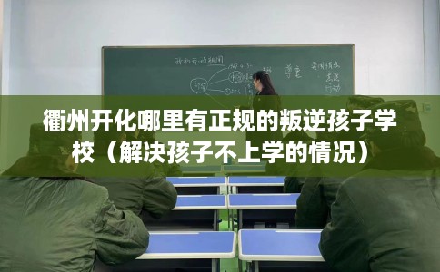 衢州开化哪里有正规的叛逆孩子学校（解决孩子不上学的情况）