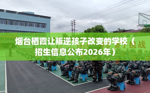 烟台栖霞让叛逆孩子改变的学校（招生信息公布2026年）