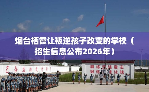 烟台栖霞让叛逆孩子改变的学校（招生信息公布2026年）