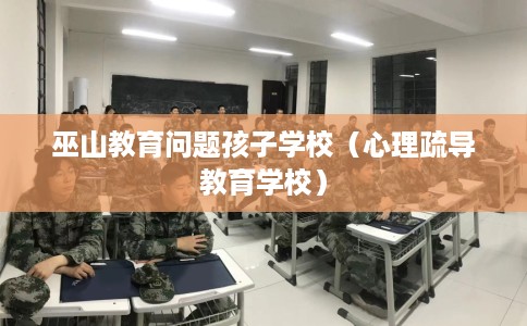 巫山教育问题孩子学校（心理疏导教育学校）